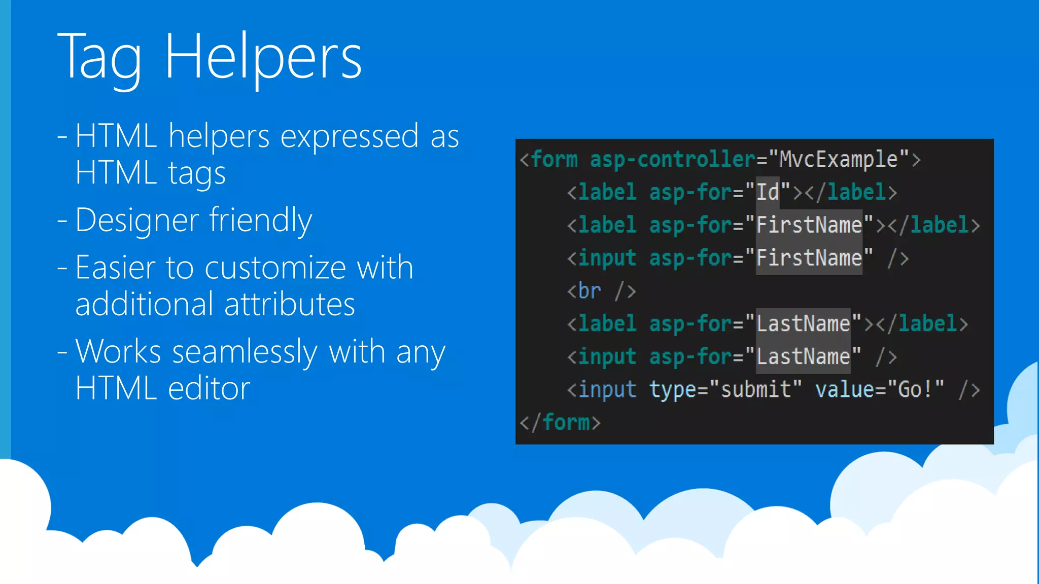 Tag Helpers - HTML helpers expressed as HTML tags - Designer friendly - Easier to customize with additional attributes - Works seamlessly with any HTML editor 