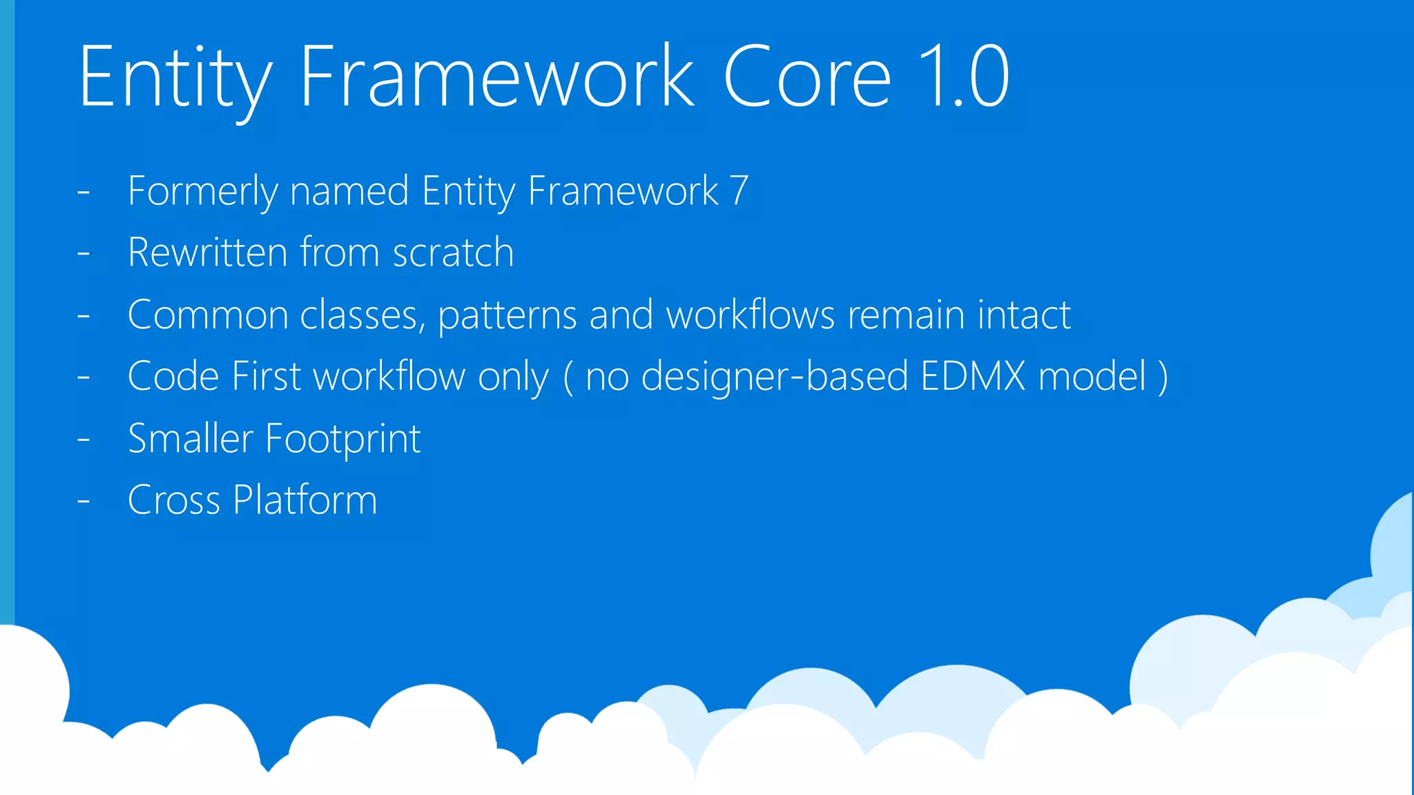 Entity Framework Core 1.0 - Formerly named Entity Framework 7 - Rewritten from scratch - Common classes, patterns and workflows remain intact - Code First workflow only ( no designer-based EDMX model ) - Smaller Footprint - Cross Platform 