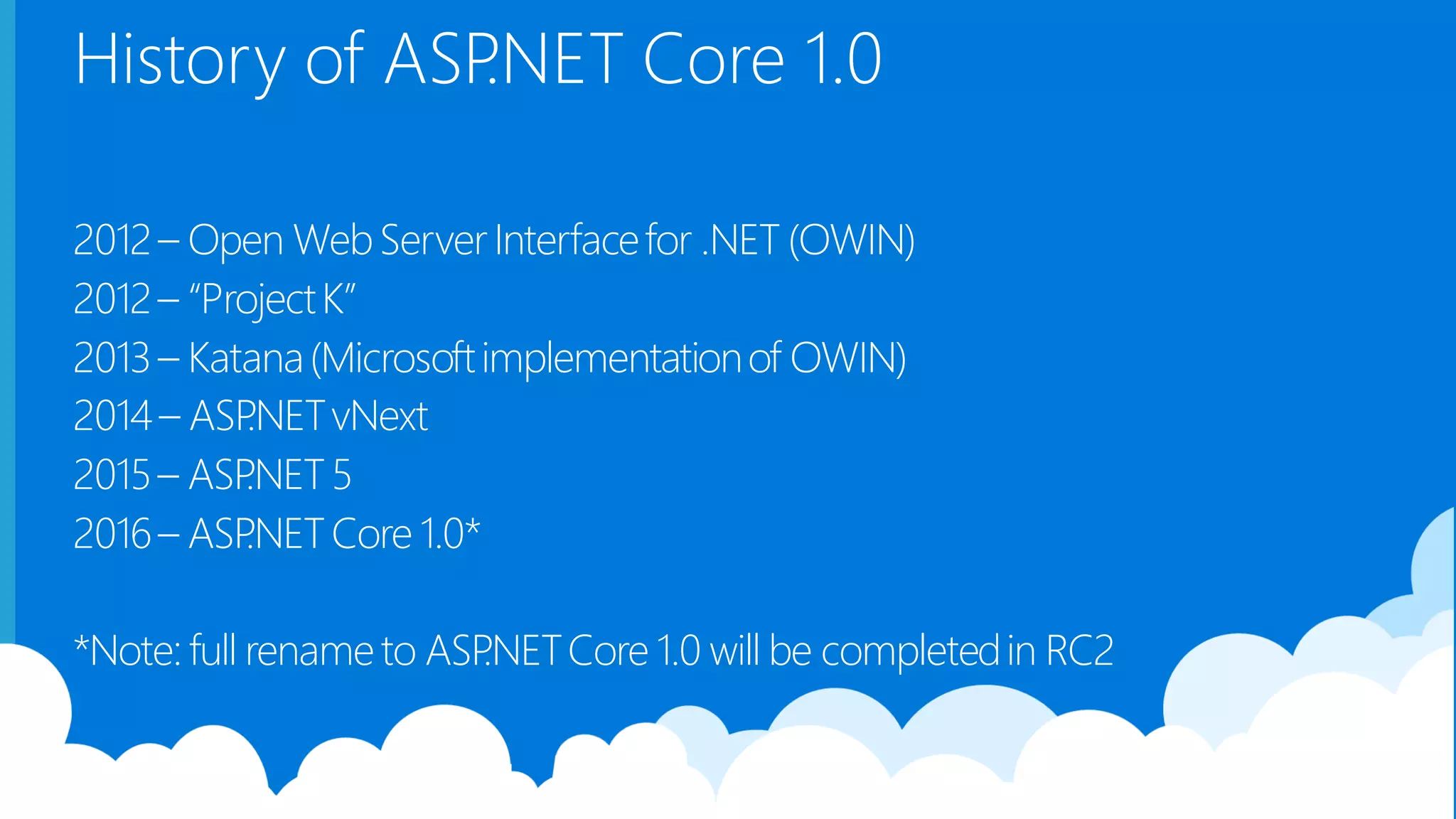 History of ASP.NET Core 1.0 2012– Open WebServerInterfacefor .NET (OWIN) 2012– “ProjectK” 2013– Katana(Microsoftimplementationof OWIN) 2014– ASP.NETvNext 2015– ASP.NET5 2016– ASP.NETCore 1.0* *Note: full renameto ASP.NETCore 1.0 will be completedin RC2 