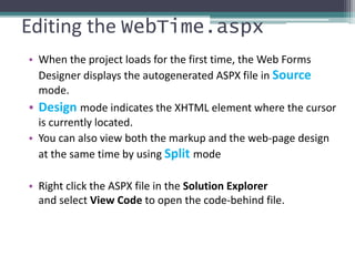 Editing the WebTime.aspx
• When the project loads for the first time, the Web Forms
Designer displays the autogenerated ASPX file in Source
mode.
• Design mode indicates the XHTML element where the cursor
is currently located.
• You can also view both the markup and the web-page design
at the same time by using Split mode
• Right click the ASPX file in the Solution Explorer
and select View Code to open the code-behind file.
 