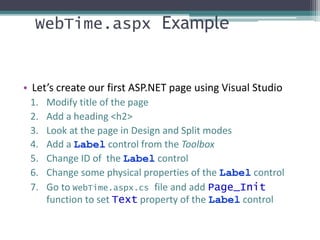 WebTime.aspx Example
• Let’s create our first ASP.NET page using Visual Studio
1. Modify title of the page
2. Add a heading <h2>
3. Look at the page in Design and Split modes
4. Add a Label control from the Toolbox
5. Change ID of the Label control
6. Change some physical properties of the Label control
7. Go to WebTime.aspx.cs file and add Page_Init
function to set Text property of the Label control
 
