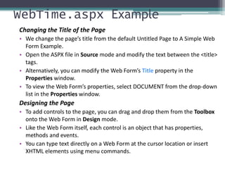WebTime.aspx Example
Changing the Title of the Page
• We change the page’s title from the default Untitled Page to A Simple Web
Form Example.
• Open the ASPX file in Source mode and modify the text between the <title>
tags.
• Alternatively, you can modify the Web Form’s Title property in the
Properties window.
• To view the Web Form’s properties, select DOCUMENT from the drop-down
list in the Properties window.
Designing the Page
• To add controls to the page, you can drag and drop them from the Toolbox
onto the Web Form in Design mode.
• Like the Web Form itself, each control is an object that has properties,
methods and events.
• You can type text directly on a Web Form at the cursor location or insert
XHTML elements using menu commands.
 