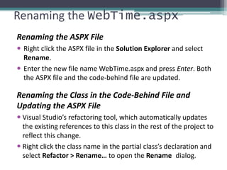 Renaming the WebTime.aspx
Renaming the ASPX File
 Right click the ASPX file in the Solution Explorer and select
Rename.
 Enter the new file name WebTime.aspx and press Enter. Both
the ASPX file and the code-behind file are updated.
Renaming the Class in the Code-Behind File and
Updating the ASPX File
 Visual Studio’s refactoring tool, which automatically updates
the existing references to this class in the rest of the project to
reflect this change.
 Right click the class name in the partial class’s declaration and
select Refactor > Rename… to open the Rename dialog.
 
