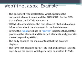 WebTime.aspx Example
• The document type declaration, which specifies the
document element name and the PUBLIC URI for the DTD
that defines the XHTML vocabulary.
• XHTML documents have the root element html and markup
information about the document in the head element.
• Setting the runat attribute to "server" indicates that ASP.NET
processes the element and its nested elements and generates
the corresponding XHTML.
• The body contains the main content that the browser
displays.
• The form that contains our XHTML text and controls is set to
execute on the server, which generates equivalent XHTML.
 