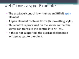 WebTime.aspx Example
• The asp:Label control is written as an XHTML span
element.
• A span element contains text with formatting styles.
• This control is processed on the server so that the
server can translate the control into XHTML.
• If this is not supported, the asp:Label element is
written as text to the client.
 