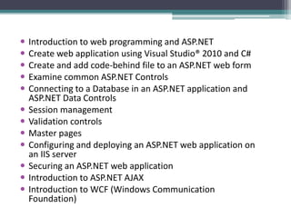  Introduction to web programming and ASP.NET
 Create web application using Visual Studio® 2010 and C#
 Create and add code-behind file to an ASP.NET web form
 Examine common ASP.NET Controls
 Connecting to a Database in an ASP.NET application and
ASP.NET Data Controls
 Session management
 Validation controls
 Master pages
 Configuring and deploying an ASP.NET web application on
an IIS server
 Securing an ASP.NET web application
 Introduction to ASP.NET AJAX
 Introduction to WCF (Windows Communication
Foundation)
 