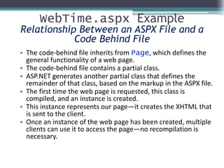 WebTime.aspx Example
Relationship Between an ASPX File and a
Code Behind File
• The code-behind file inherits from Page, which defines the
general functionality of a web page.
• The code-behind file contains a partial class.
• ASP.NET generates another partial class that defines the
remainder of that class, based on the markup in the ASPX file.
• The first time the web page is requested, this class is
compiled, and an instance is created.
• This instance represents our page—it creates the XHTML that
is sent to the client.
• Once an instance of the web page has been created, multiple
clients can use it to access the page—no recompilation is
necessary.
 