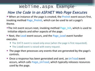 WebTime.aspx Example
How the Code in an ASP.NET Web Page Executes
 When an instance of the page is created, the PreInit event occurs first,
invoking method Page_PreInit, which can be used to set a page’s
theme.
The Init event occurs next, invoking method Page_Init, which is used to
initialize objects and other aspects of the page.
 Next, the Load event occurs, and the Page_Load event handler
executes.
 The Init event is raised only once (when the page is first requested).
 The Load event is raised with every request.
 The page then processes any events that are generated by the page’s
controls.
 Once a response has been generated and sent, an Unload event
occurs, which calls Page_Unload, which typically releases resources
used by the page.
 