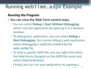 Running WebTime.aspx Example
Running the Program
• You can view the Web Form several ways.
▫ You can select Debug > Start Without Debugging,
which runs the application by opening it in a browser
window.
▫ To debug your application, you can select Debug >
Start Debugging. You cannot debug a web application
unless debugging is explicitly enabled by the
web.config file.
▫ To view a specific ASPX file, you can right click either
the Web Forms Designer or the ASPX file name and
select View In Browser.
▫ Finally, you can run your application by opening a
 