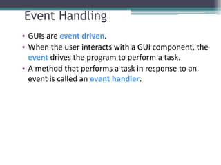 Event Handling
• GUIs are event driven.
• When the user interacts with a GUI component, the
event drives the program to perform a task.
• A method that performs a task in response to an
event is called an event handler.
 