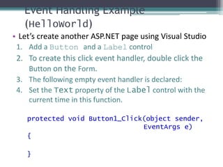 Event Handling Example
(HelloWorld)
• Let’s create another ASP.NET page using Visual Studio
1. Add a Button and a Label control
2. To create this click event handler, double click the
Button on the Form.
3. The following empty event handler is declared:
4. Set the Text property of the Label control with the
current time in this function.
protected void Button1_Click(object sender,
EventArgs e)
{
}
 