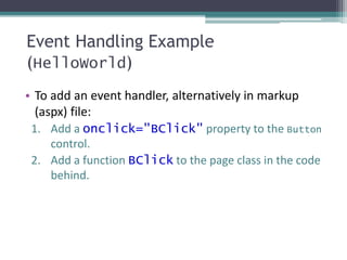 Event Handling Example
(HelloWorld)
• To add an event handler, alternatively in markup
(aspx) file:
1. Add a onclick="BClick" property to the Button
control.
2. Add a function BClick to the page class in the code
behind.
 