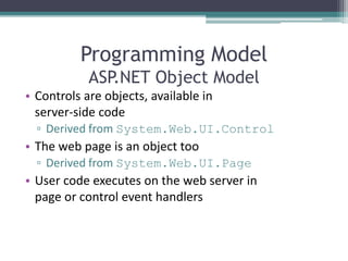 Programming Model
ASP.NET Object Model
• Controls are objects, available in
server-side code
▫ Derived from System.Web.UI.Control
• The web page is an object too
▫ Derived from System.Web.UI.Page
• User code executes on the web server in
page or control event handlers
 