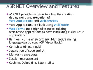 ASP.NET Overview and Features
 ASP.NET provides services to allow the creation,
deployment, and execution of
Web Applications and Web Services
 Web Applications are built using Web Forms
 Web Forms are designed to make building
web-based applications as easy as building Visual Basic
applications
 Built on .NET Framework: any .NET programming
language can be used (C#, Visual Basic)
 Complete object model
 Separation of code and UI
 Maintains page state
 Session management
 Caching, Debugging, Extensibility
 