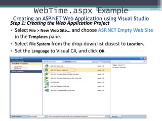 WebTime.aspx Example
Creating an ASP.NET Web Application using Visual Studio
Step 1: Creating the Web Application Project
• Select File > New Web Site... and choose ASP.NET Empty Web Site
in the Templates pane.
• Select File System from the drop-down list closest to Location.
• Set the Language to Visual C#, and click OK.
 