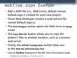 WebTime.aspx Example
• Add n ASPX file (i.e., Web Form), default named
Default.aspx is created for each new project.
• Visual Web Developer creates a code-behind file
named Default.aspx.cs.
• The View Designer button opens the Web Form in Design
mode.
• The Copy Web Site button allows you to copy the
project’s files to another location, such as a remote
web server.
• Finally, the ASP.NET Configuration button takes you
to the Web Site Administration Tool.
• Look at Toolbox displayed in the IDE when the project loads.
▫ Standard and Data list of web controls.
 