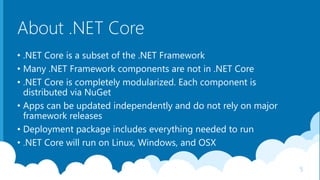 About .NET Core
• .NET Core is a subset of the .NET Framework
• Many .NET Framework components are not in .NET Core
• .NET Core is completely modularized. Each component is
distributed via NuGet
• Apps can be updated independently and do not rely on major
framework releases
• Deployment package includes everything needed to run
• .NET Core will run on Linux, Windows, and OSX
5
 