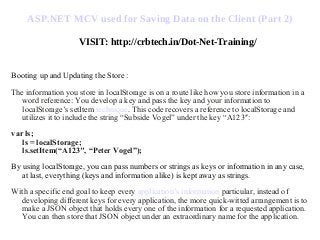 ASP.NET MCV used for Saving Data on the Client (Part 2)
VISIT: http://crbtech.in/Dot-Net-Training/
Booting up and Updating the Store :
The information you store in localStorage is on a route like how you store information in a
word reference: You develop a key and pass the key and your information to
localStorage’s setItem technique. This code recovers a reference to localStorage and
utilizes it to include the string “Subside Vogel” under the key “A123″:
var ls;
ls = localStorage;
ls.setItem(“A123″, “Peter Vogel”);
By using localStorage, you can pass numbers or strings as keys or information in any case,
at last, everything (keys and information alike) is kept away as strings.
With a specific end goal to keep every application’s information particular, instead of
developing different keys for every application, the more quick-witted arrangement is to
make a JSON object that holds every one of the information for a requested application.
You can then store that JSON object under an extraordinary name for the application.
 
