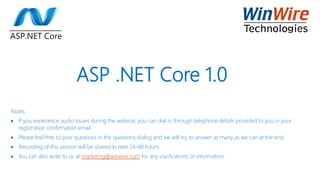 ASP .NET Core 1.0
Notes:
 If you experience audio issues during the webinar, you can dial in through telephone details provided to you in your
registration confirmation email.
 Please feel free to post questions in the questions dialog and we will try to answer as many as we can at the end.
 Recording of this session will be shared in next 24-48 hours.
 You can also write to us at marketing@winwire.com for any clarifications or information.
 