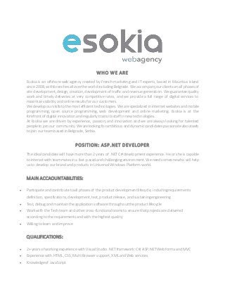 WHO WE ARE
Esokia is an offshore web agency created by French marketing and IT experts, based in Mauritius Island
since 2008, withbranchesall overthe world includingBelgrade. We accompany ourclients onall phasesof
site development, design, creation, development of traffic andrevenue generation. We guaranteequality
work and timely deliveries at very competitive rates, and we provide a full range of digital services to
maximize visibility and online results for our customers.
We developourskillstothemostefficient technologies. We arespecialized ininternet websitesandmobile
programming, open source programming, web development and online marketing. Esokia is at the
forefront of digital innovation and regularly trains its staff in new technologies.
At Esokia we are driven by experience, passion, and innovation and we are always looking for talented
peopleto joinour community. Wearelookingforambitiousanddynamiccandidatespassionateaboutweb
to join our team based in Belgrade, Serbia.
POSITION: ASP.NET DEVELOPER
The ideal candidate will have more than2 years of .NET C# development experience. He or she is capable
to interact with teammatesin a fast-pacedandchallenging environment. We need someonewho will help
us to develop our brand and products in Universal Windows Platform world.
MAIN ACCAOUNTABILITIES:
 Participate andcontribute toall phasesof the productdevelopmentlifecycle, includingrequirements
definition, specifications, development, test, productrelease, andsustainingengineering
 Test, debugand maintainthe applicationsoftware throughouttheproductlifecycle
 Work with the Tech team and othercross-functionalteamsto ensure thatprojects are delivered
according to the requirementsandwith the highestquality
 Willing tolearn andimprove
QUALIFICATIONS:
 2+ years of working experience with Visual Studio.NET framework:C#, ASP.NETWeb formsand MVC
 Experience with HTML, CSS, Multi Browser support, XMLandWeb services
 Knowledgeof JavaScript
 