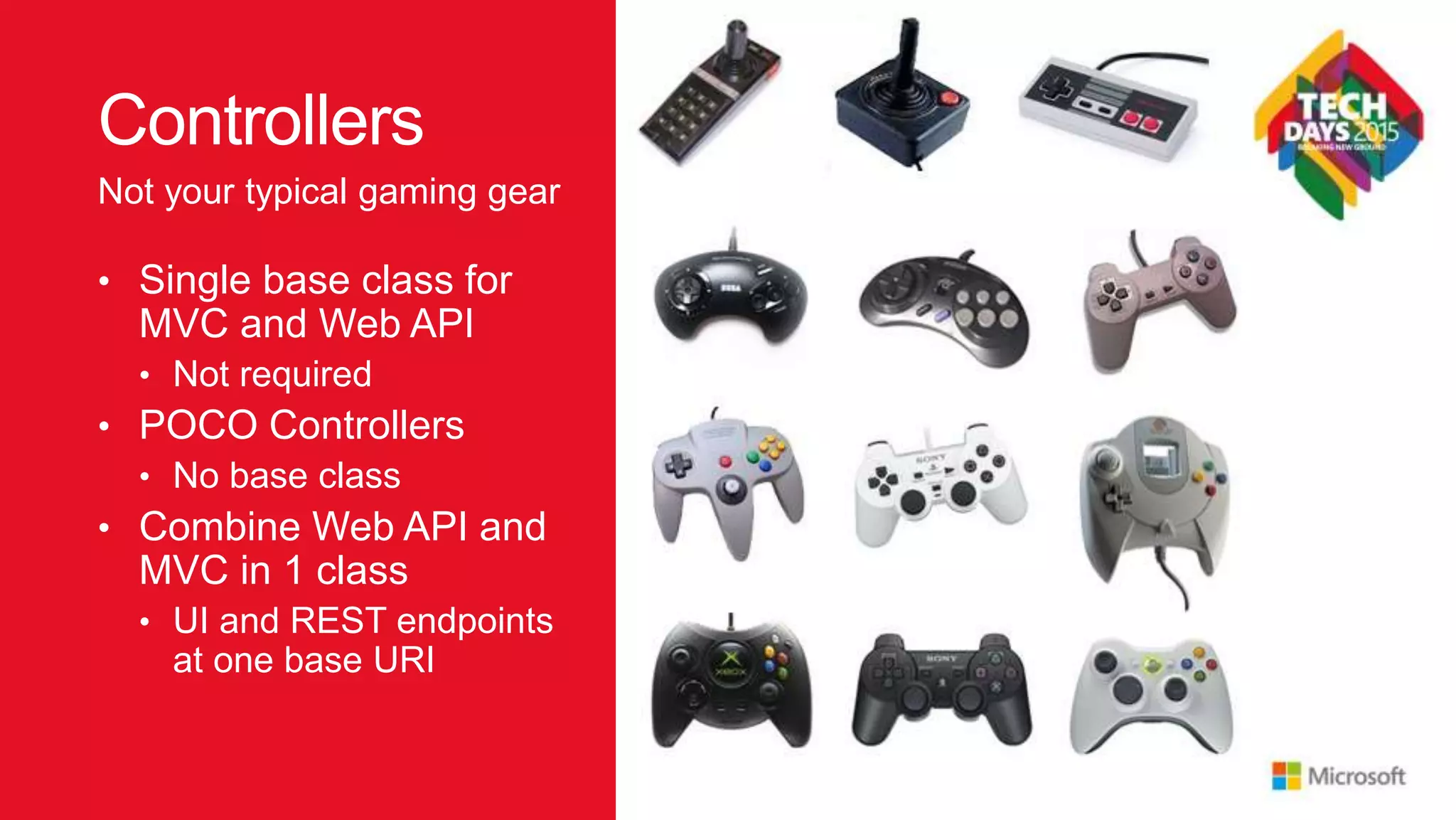 Controllers • Single base class for MVC and Web API • Not required • POCO Controllers • No base class • Combine Web API and MVC in 1 class • UI and REST endpoints at one base URI Not your typical gaming gear 