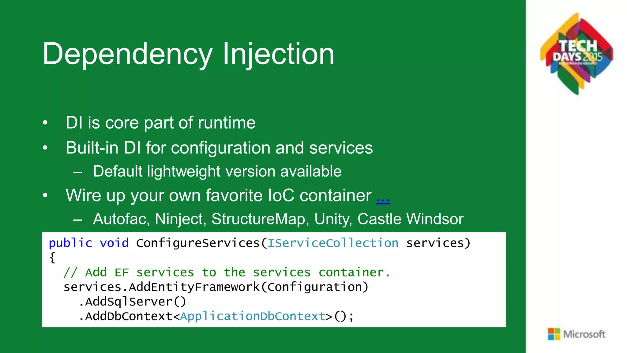 Dependency Injection • DI is core part of runtime • Built-in DI for configuration and services – Default lightweight version available • Wire up your own favorite IoC container ... – Autofac, Ninject, StructureMap, Unity, Castle Windsor public void ConfigureServices(IServiceCollection services) { // Add EF services to the services container. services.AddEntityFramework(Configuration) .AddSqlServer() .AddDbContext<ApplicationDbContext>(); 