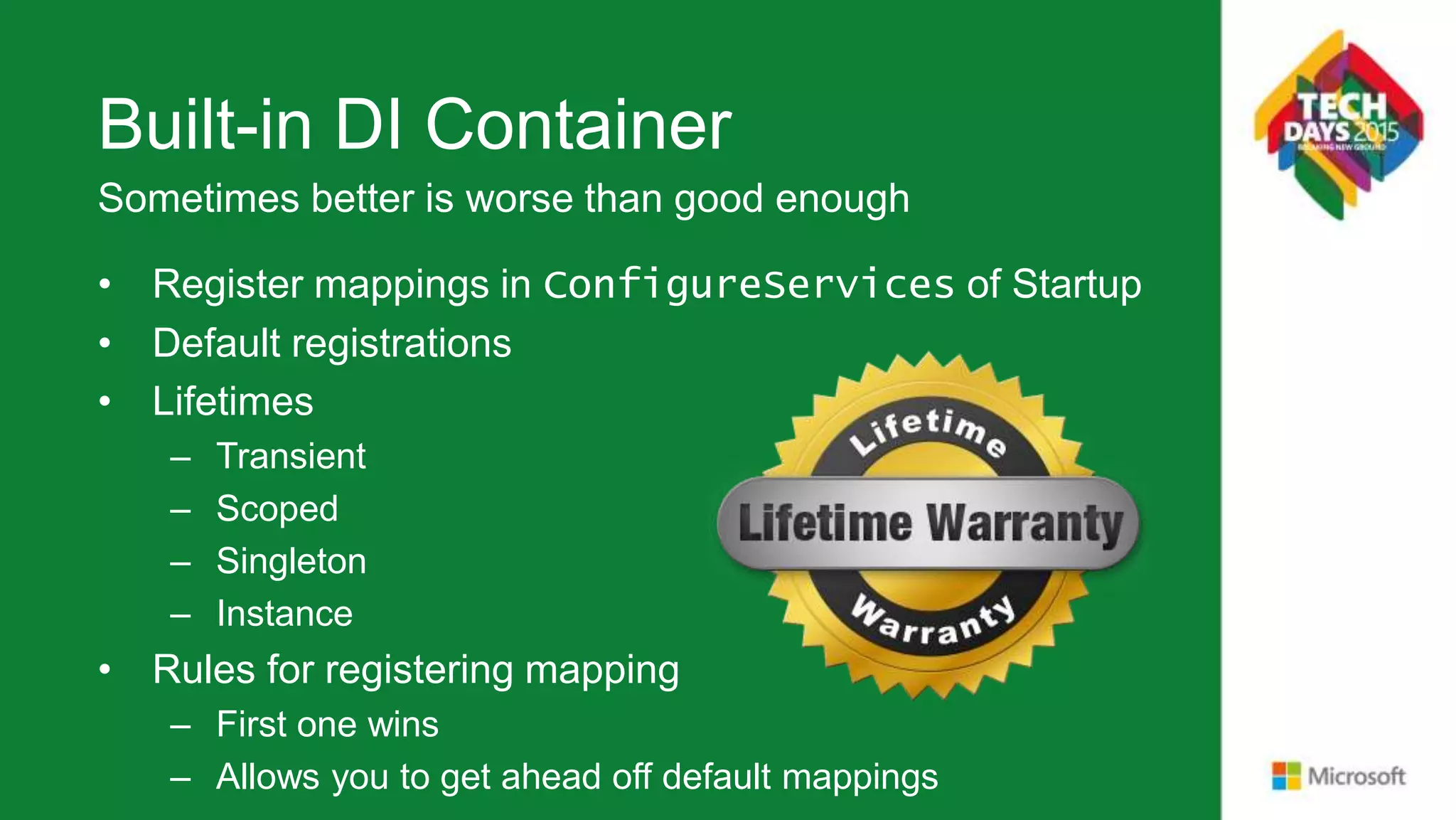 Built-in DI Container • Register mappings in ConfigureServices of Startup • Default registrations • Lifetimes – Transient – Scoped – Singleton – Instance • Rules for registering mapping – First one wins – Allows you to get ahead off default mappings Sometimes better is worse than good enough 