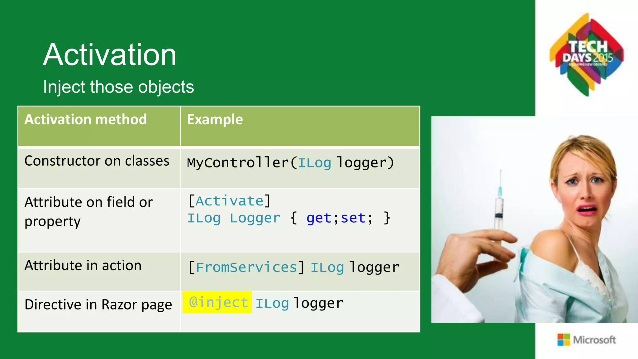 Activation Activation method Example Constructor on classes MyController(ILog logger) Attribute on field or property [Activate] ILog Logger { get;set; } Attribute in action [FromServices] ILog logger Directive in Razor page ILog logger Inject those objects @inject 