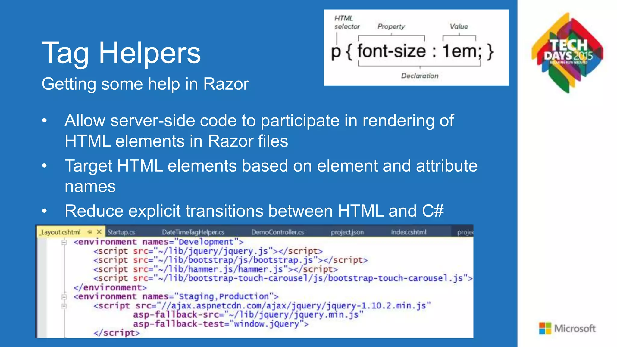 Tag Helpers • Allow server-side code to participate in rendering of HTML elements in Razor files • Target HTML elements based on element and attribute names • Reduce explicit transitions between HTML and C# • Take advantage of composition and tooling benefits in Visual Studio Code and 2015 Getting some help in Razor 
