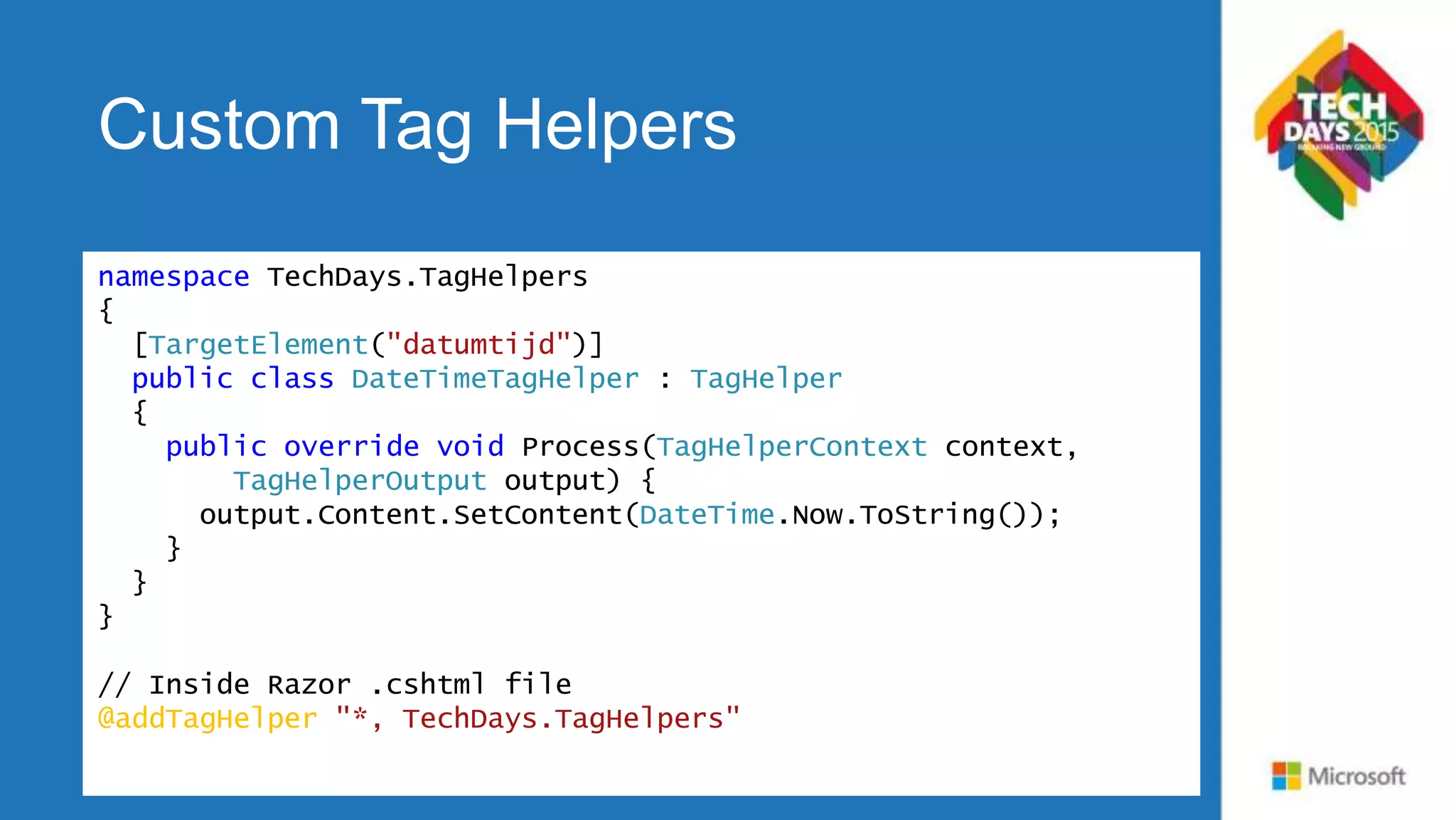 Custom Tag Helpers namespace TechDays.TagHelpers { [TargetElement("datumtijd")] public class DateTimeTagHelper : TagHelper { public override void Process(TagHelperContext context, TagHelperOutput output) { output.Content.SetContent(DateTime.Now.ToString()); } } } // Inside Razor .cshtml file @addTagHelper "*, TechDays.TagHelpers" 