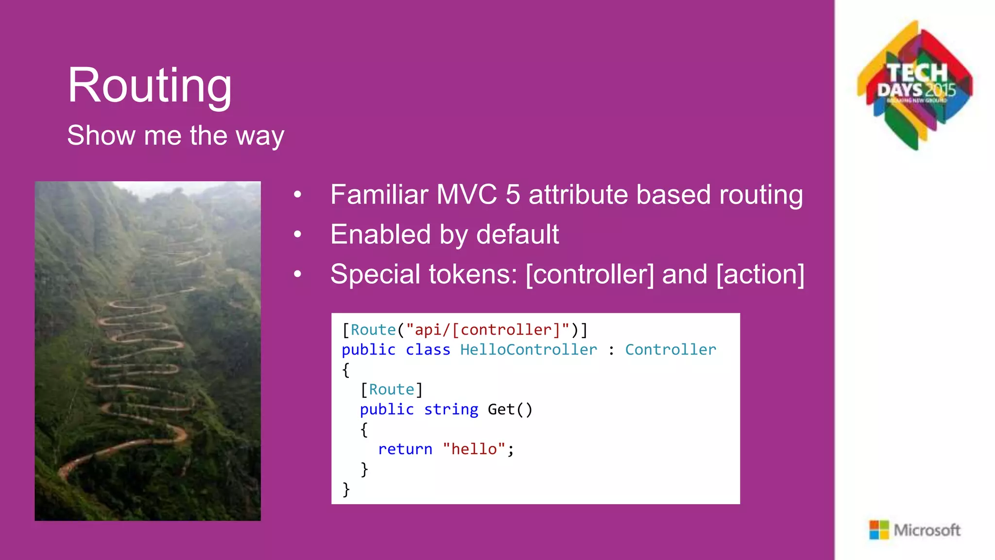 Routing • Familiar MVC 5 attribute based routing • Enabled by default • Special tokens: [controller] and [action] Show me the way [Route("api/Hello")] public class HelloController : Controller { [Route] public string Get() { return "hello"; } } [Route("api/[controller]")] public class HelloController : Controller { [Route] public string Get() { return "hello"; } } 
