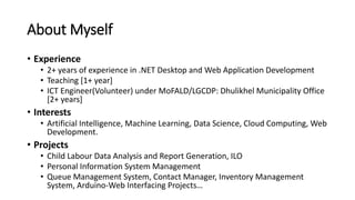 About Myself
• Experience
• 2+ years of experience in .NET Desktop and Web Application Development
• Teaching [1+ year]
• ICT Engineer(Volunteer) under MoFALD/LGCDP: Dhulikhel Municipality Office
[2+ years]
• Interests
• Artificial Intelligence, Machine Learning, Data Science, Cloud Computing, Web
Development.
• Projects
• Child Labour Data Analysis and Report Generation, ILO
• Personal Information System Management
• Queue Management System, Contact Manager, Inventory Management
System, Arduino-Web Interfacing Projects…
 