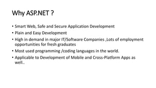 Why ASP.NET ?
• Smart Web, Safe and Secure Application Development
• Plain and Easy Development
• High in demand in major IT/Software Companies ,Lots of employment
opportunities for fresh graduates
• Most used programming /coding languages in the world.
• Applicable to Development of Mobile and Cross-Platform Apps as
well..
 