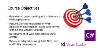 Course Objectives
• Gain overall understanding of architecture of
Web applications.
• Acquire working knowledge of Web
Application development using Web Forms
with C# and Visual Studio IDE
• Development of Web Applications using
ASP.NET
• Database Integration using ADO.NET, LINQ
and Entity Frameworks.
 