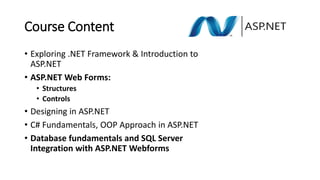 Course Content
• Exploring .NET Framework & Introduction to
ASP.NET
• ASP.NET Web Forms:
• Structures
• Controls
• Designing in ASP.NET
• C# Fundamentals, OOP Approach in ASP.NET
• Database fundamentals and SQL Server
Integration with ASP.NET Webforms
 