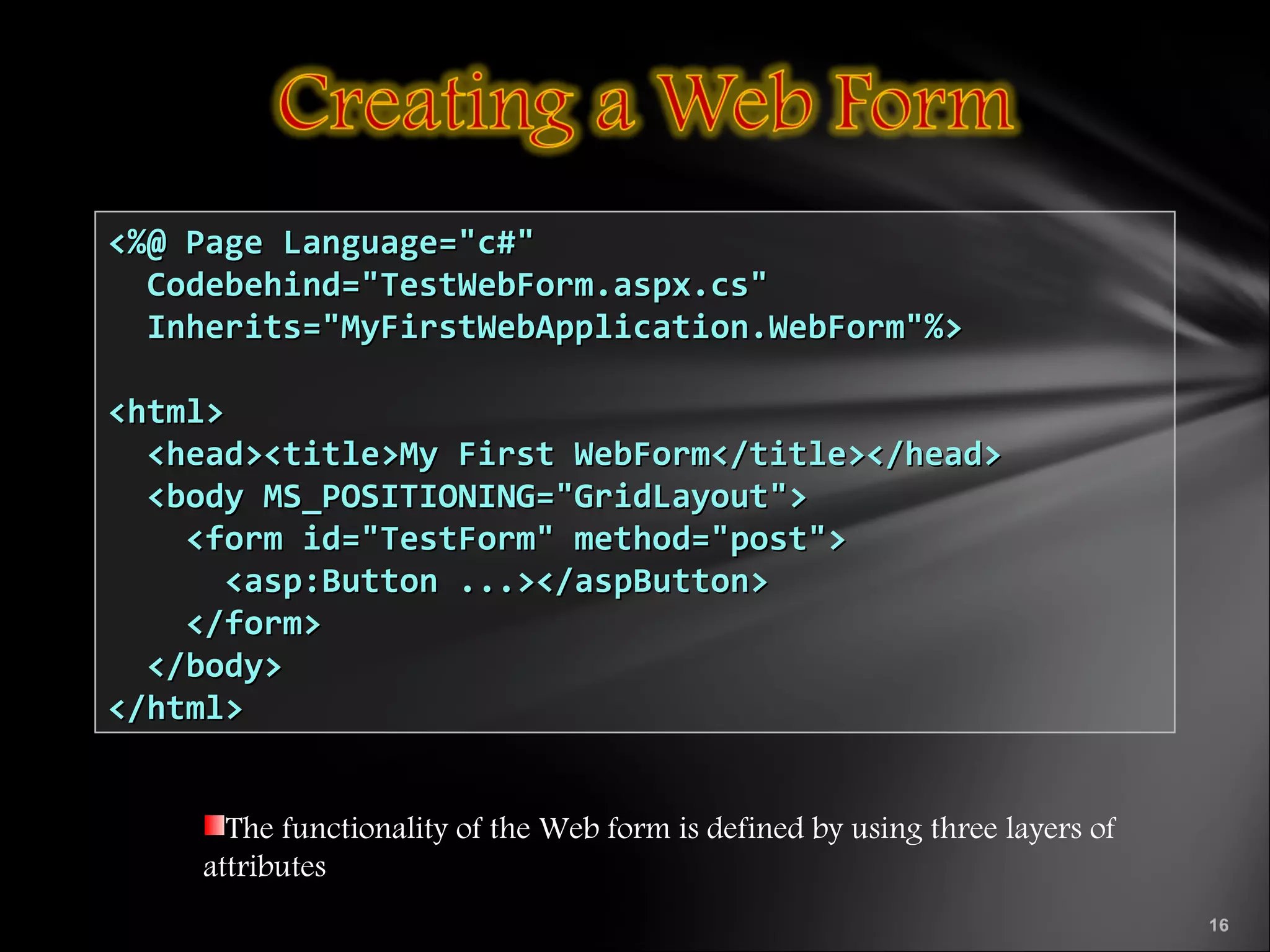 The functionality of the Web form is defined by using three layers of
attributes
<%@ Page Language="c#"<%@ Page Language="c#"
Codebehind="TestWebForm.aspx.cs"Codebehind="TestWebForm.aspx.cs"
Inherits="MyFirstWebApplication.WebForm"%>Inherits="MyFirstWebApplication.WebForm"%>
<html><html>
<head><title>My First WebForm</title></head><head><title>My First WebForm</title></head>
<body MS_POSITIONING="GridLayout"><body MS_POSITIONING="GridLayout">
<form id="TestForm" method="post"><form id="TestForm" method="post">
<asp:Button ...></aspButton><asp:Button ...></aspButton>
</form></form>
</body></body>
</html></html>
 