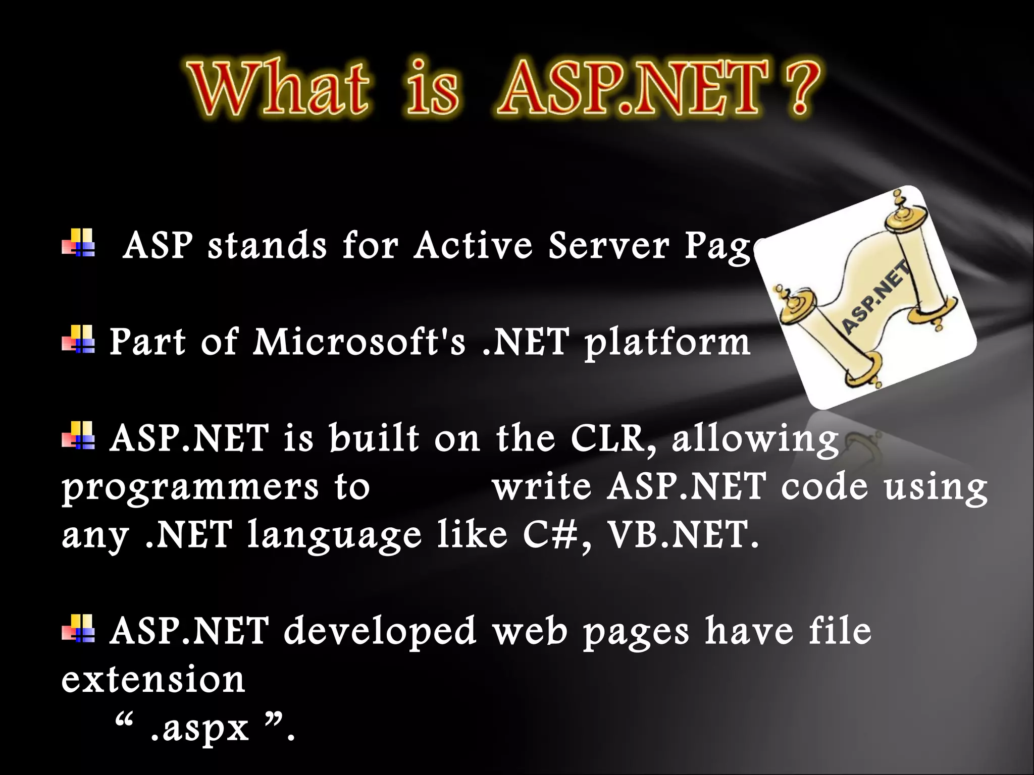 ASP stands for Active Server Pages
Part of Microsoft's .NET platform
ASP.NET is built on the CLR, allowing
programmers to write ASP.NET code using
any .NET language like C#, VB.NET.
ASP.NET developed web pages have file
extension
“ .aspx ”.
 