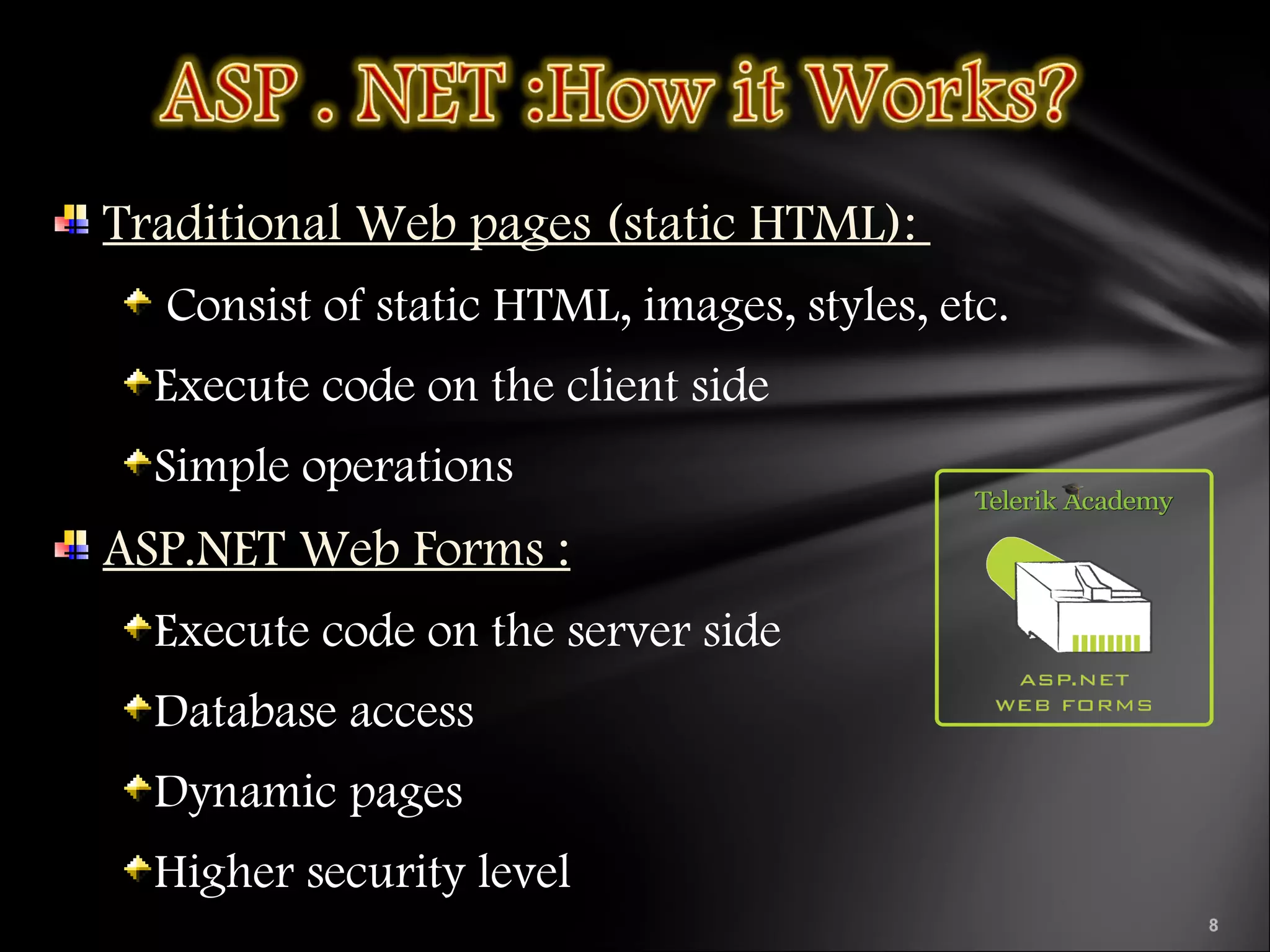 Traditional Web pages (static HTML):
Consist of static HTML, images, styles, etc.
Execute code on the client side
Simple operations
ASP.NET Web Forms :
Execute code on the server side
Database access
Dynamic pages
Higher security level
 