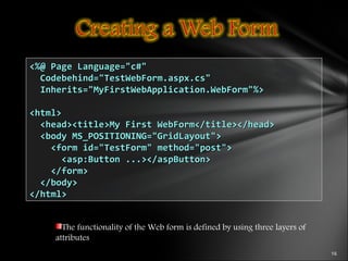 The functionality of the Web form is defined by using three layers of
attributes
<%@ Page Language="c#"<%@ Page Language="c#"
Codebehind="TestWebForm.aspx.cs"Codebehind="TestWebForm.aspx.cs"
Inherits="MyFirstWebApplication.WebForm"%>Inherits="MyFirstWebApplication.WebForm"%>
<html><html>
<head><title>My First WebForm</title></head><head><title>My First WebForm</title></head>
<body MS_POSITIONING="GridLayout"><body MS_POSITIONING="GridLayout">
<form id="TestForm" method="post"><form id="TestForm" method="post">
<asp:Button ...></aspButton><asp:Button ...></aspButton>
</form></form>
</body></body>
</html></html>
 