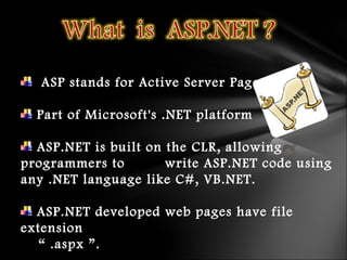 ASP stands for Active Server Pages
Part of Microsoft's .NET platform
ASP.NET is built on the CLR, allowing
programmers to write ASP.NET code using
any .NET language like C#, VB.NET.
ASP.NET developed web pages have file
extension
“ .aspx ”.
 