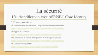 La sécurité
L’authentification avec ASP.NET Core Identity
• Features associées :
Authentification avec Facebook, Google et autres fournisseurs externes
(https://docs.asp.net/en/latest/security/authentication/sociallogins.html)
Support de OAuth 2.0
(https://docs.asp.net/en/latest/security/authentication/oauth2.html)
Confirmation de compte et récupération de mot de passe sécurisée
(https://docs.asp.net/en/latest/security/authentication/accconfirm.html)
Authentification par SMS
(https://docs.asp.net/en/latest/security/authentication/2fa.html)
 