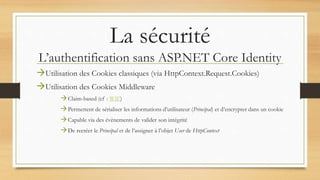 La sécurité
L’authentification sans ASP.NET Core Identity
Utilisation des Cookies classiques (via HttpContext.Request.Cookies)
Utilisation des Cookies Middleware
Claim-based (cf : WIF)
Permettent de sérialiser les informations d’utilisateur (Principal) et d’encrypter dans un cookie
Capable via des évènements de valider son intégrité
De recréer le Principal et de l’assigner à l’objet User de HttpContext
 