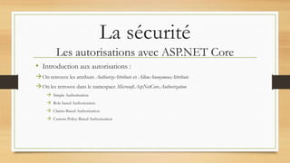 La sécurité
Les autorisations avec ASP.NET Core
• Introduction aux autorisations :
On retrouve les attributs AuthorizeAttribute et AllowAnonymousAttribute
On les retrouve dans le namespace Microsoft.AspNetCore.Authorization
 Simple Authorization
 Role based Authorization
 Claims-Based Authorization
 Custom Policy-Based Authorization
 