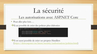 La sécurité
Les autorisations avec ASP.NET Core
• Pour aller plus loin….
Il est possible de créer des policies plus élaborées
Il est aussi possible de créer ses propres Handlers
(https://docs.asp.net/en/latest/security/authorization/policies.html)
 