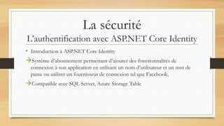 La sécurité
L’authentification avec ASP.NET Core Identity
• Introduction à ASP.NET Core Identity
Système d’abonnement permettant d’ajouter des fonctionnalités de
connexion à son application en utilisant un nom d’utilisateur et un mot de
passe ou utiliser un fournisseur de connexion tel que Facebook,
Compatible avec SQL Server, Azure Storage Table
 