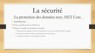 La sécurité
La protection des données avec .NET Core
• Introduction :
Toute nouvelle feature de .NET Core
Propose 3 manières de protéger ses données
 Data Protection (cryptage à vocation non durable basée sur une clé et un lifetime défini, réversible)
 Hashing (encodage irréversible, recommandé pour les mots de passes)
 Encryption (cryptage à vocation durable, réversible)
 