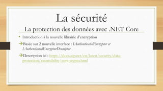 La sécurité
La protection des données avec .NET Core
• Introduction à la nouvelle librairie d’encryption
Basée sur 2 nouvelle interface : IAuthenticatedEncryptor et
IAuthenticatedEncryptorDescriptor
Description ici : https://docs.asp.net/en/latest/security/data-
protection/extensibility/core-crypto.html
 