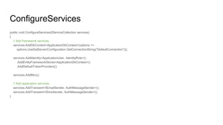 ConfigureServices
public void ConfigureServices(IServiceCollection services)
{
// Add framework services.
services.AddDbContext<ApplicationDbContext>(options =>
options.UseSqlServer(Configuration.GetConnectionString("DefaultConnection")));
services.AddIdentity<ApplicationUser, IdentityRole>()
.AddEntityFrameworkStores<ApplicationDbContext>()
.AddDefaultTokenProviders();
services.AddMvc();
// Add application services.
services.AddTransient<IEmailSender, AuthMessageSender>();
services.AddTransient<ISmsSender, AuthMessageSender>();
}
 
