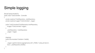 Simple logging
[Route("api/[controller]")]
public class TodoController : Controller
{
private readonly ITodoRepository _todoRepository;
private readonly ILogger<TodoController> _logger;
public TodoController(ITodoRepository todoRepository,
ILogger<TodoController> logger)
{
_todoRepository = todoRepository;
_logger = logger;
}
[HttpGet]
public IEnumerable<TodoItem> GetAll()
{
_logger.LogInformation(LoggingEvents.LIST_ITEMS, "Listing all items");
return _todoRepository.GetAll();
}
}
 