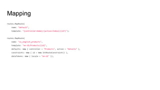 Mapping
routes.MapRoute(
name: "default",
template: "{controller=Home}/{action=Index}/{id?}");
routes.MapRoute(
name: "us_english_products",
template: "en-US/Products/{id}",
defaults: new { controller = "Products", action = "Details" },
constraints: new { id = new IntRouteConstraint() },
dataTokens: new { locale = "en-US" });
 